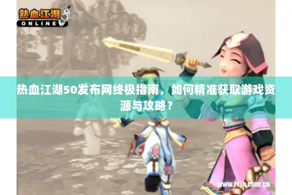热血江湖50发布网终极指南，如何精准获取游戏资源与攻略？