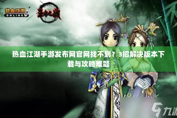 热血江湖手游发布网官网找不到？3招解决版本下载与攻略难题