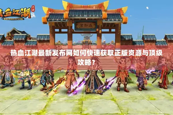 热血江湖最新发布网如何快速获取正版资源与顶级攻略？