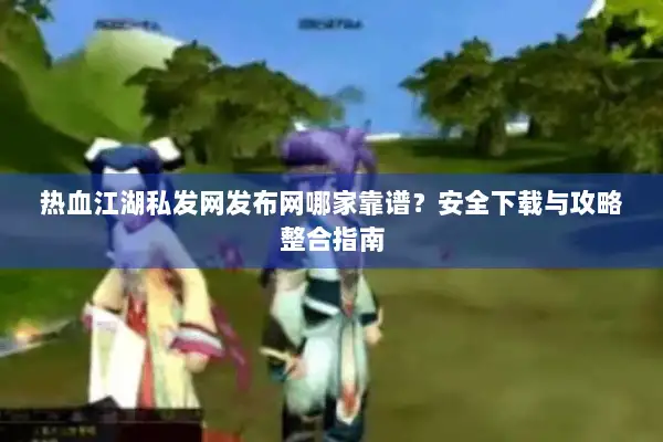 热血江湖私发网发布网哪家靠谱？安全下载与攻略整合指南