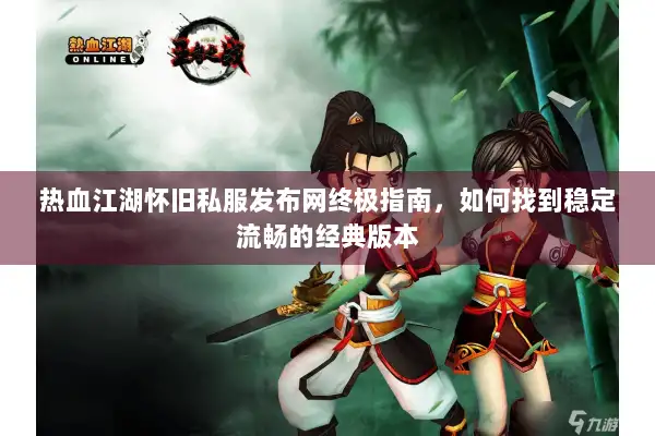 热血江湖怀旧私服发布网终极指南，如何找到稳定流畅的经典版本