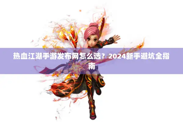 热血江湖手游发布网怎么选？2024新手避坑全指南