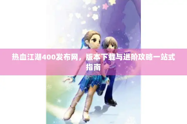 热血江湖400发布网，版本下载与进阶攻略一站式指南