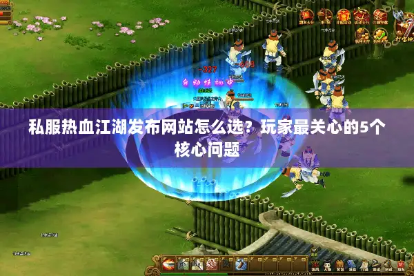 私服热血江湖发布网站怎么选?玩家最关心的5个核心问题 私服热血江湖发布网站怎么选?玩家最关心的5个核心问题