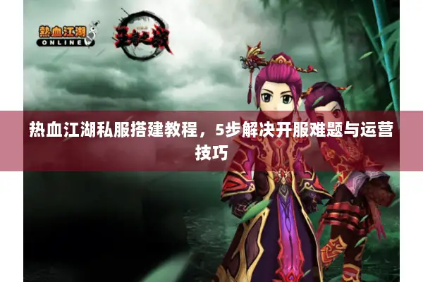 热血江湖私服搭建教程，5步解决开服难题与运营技巧