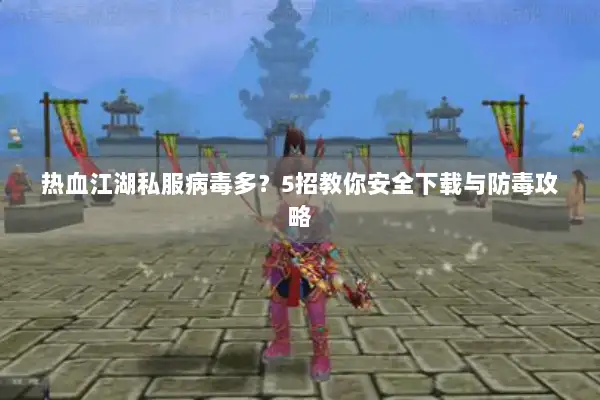 热血江湖私服病毒多？5招教你安全下载与防毒攻略