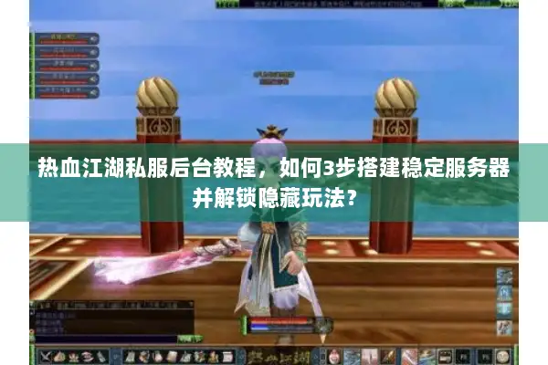 热血江湖私服后台教程，如何3步搭建稳定服务器并解锁隐藏玩法？