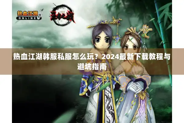 热血江湖韩服私服怎么玩？2024最新下载教程与避坑指南