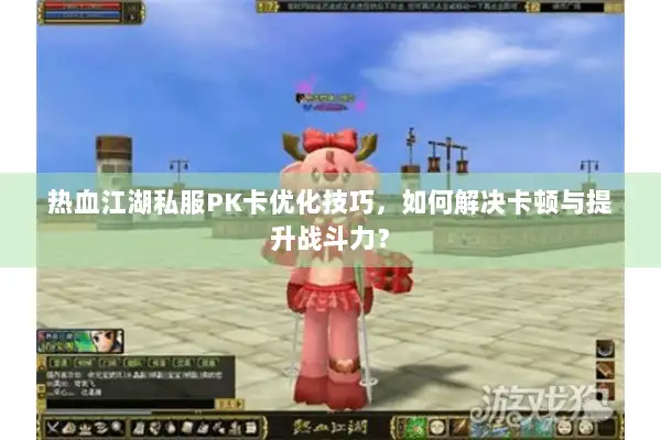 热血江湖私服PK卡优化技巧，如何解决卡顿与提升战斗力？