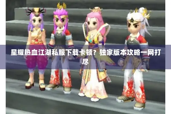 星耀热血江湖私服下载卡顿？独家版本攻略一网打尽