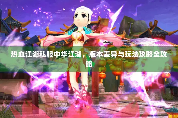 热血江湖私服中华江湖,版本差异与玩法攻略全攻略 热血江湖私服中华江湖,版本差异与玩法攻略全攻略