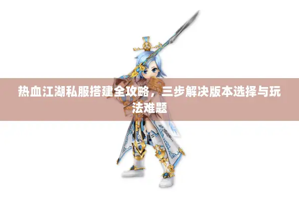 热血江湖私服搭建全攻略，三步解决版本选择与玩法难题