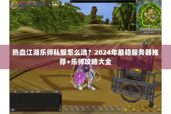 热血江湖乐师私服怎么选？2024年最稳服务器推荐+乐师攻略大全