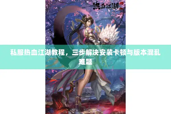 私服热血江湖教程，三步解决安装卡顿与版本混乱难题