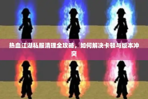 热血江湖私服清理全攻略，如何解决卡顿与版本冲突
