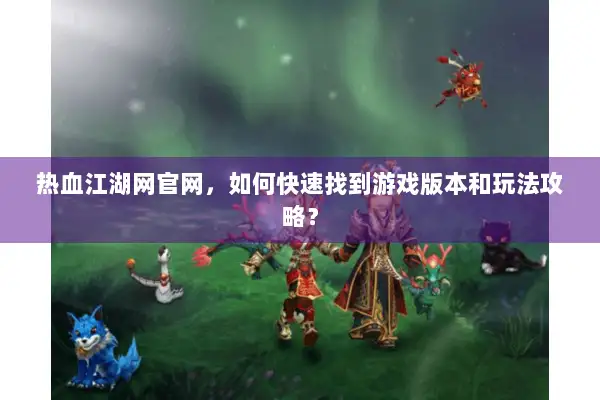 热血江湖网官网，如何快速找到游戏版本和玩法攻略？