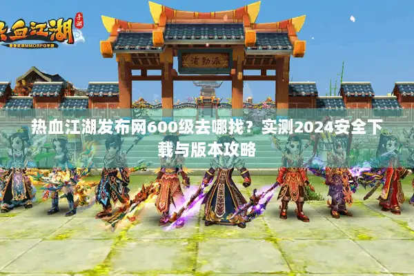 热血江湖发布网600级去哪找?实测2024安全下载与版本攻略 热血江湖发布网600级去哪找?实测2024安全下载与版本攻略