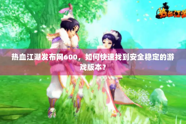 热血江湖发布网600，如何快速找到安全稳定的游戏版本？